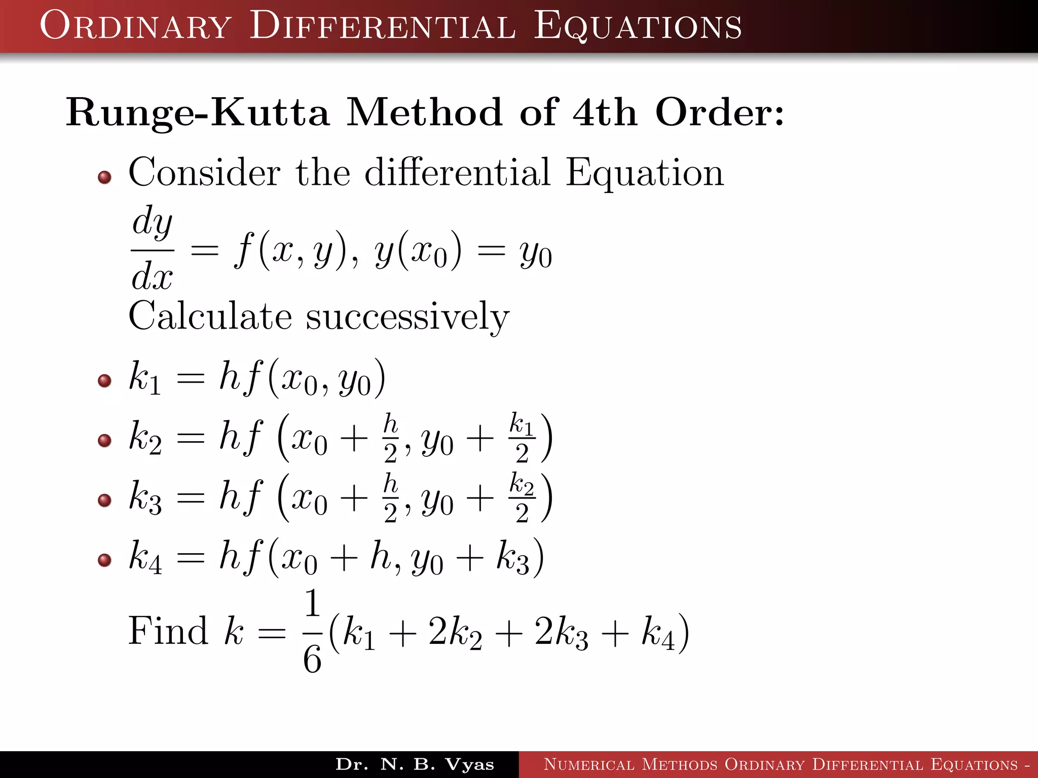 Ordinary Differential Equations
Runge-Kutta Method of 4th Order:
Consider the diﬀerential Equation
dy
dx
= f(x, y), y(x0) = y0
Calculate successively
k1 = hf(x0, y0)
k2 = hf x0 + h
2 , y0 + k1
2
k3 = hf x0 + h
2 , y0 + k2
2
k4 = hf(x0 + h, y0 + k3)
Find k =
1
6
(k1 + 2k2 + 2k3 + k4)
Dr. N. B. Vyas Numerical Methods Ordinary Differential Equations - 3
 