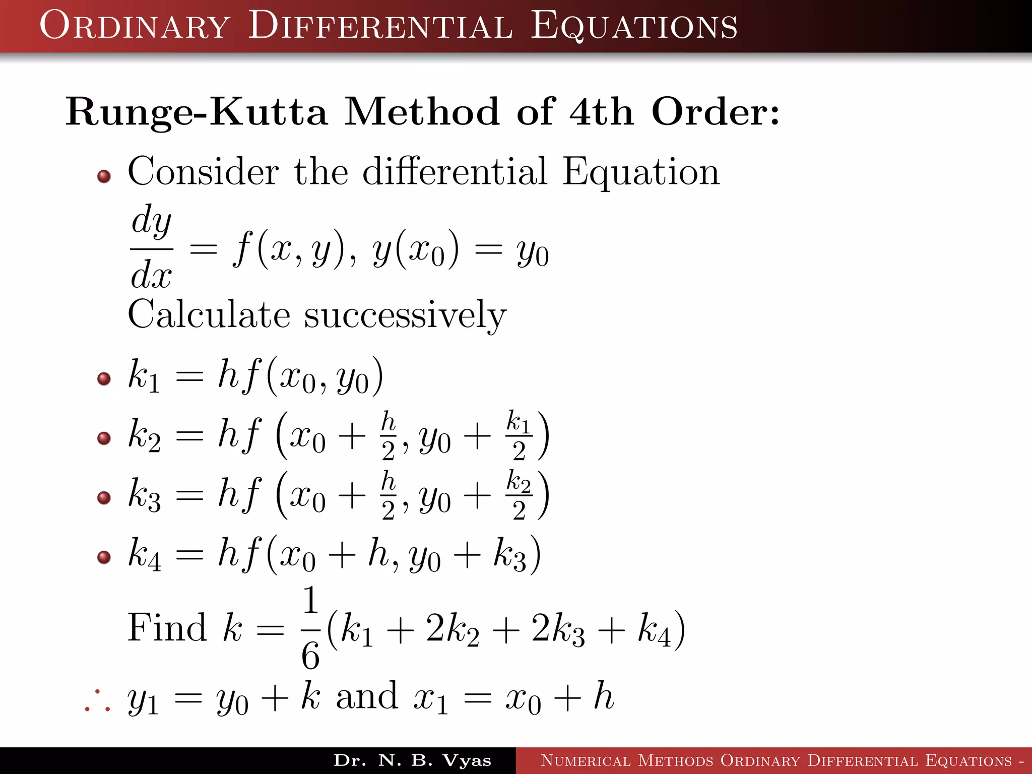 Ordinary Differential Equations
Runge-Kutta Method of 4th Order:
Consider the diﬀerential Equation
dy
dx
= f(x, y), y(x0) = y0
Calculate successively
k1 = hf(x0, y0)
k2 = hf x0 + h
2 , y0 + k1
2
k3 = hf x0 + h
2 , y0 + k2
2
k4 = hf(x0 + h, y0 + k3)
Find k =
1
6
(k1 + 2k2 + 2k3 + k4)
∴ y1 = y0 + k and x1 = x0 + h
Dr. N. B. Vyas Numerical Methods Ordinary Differential Equations - 3
 