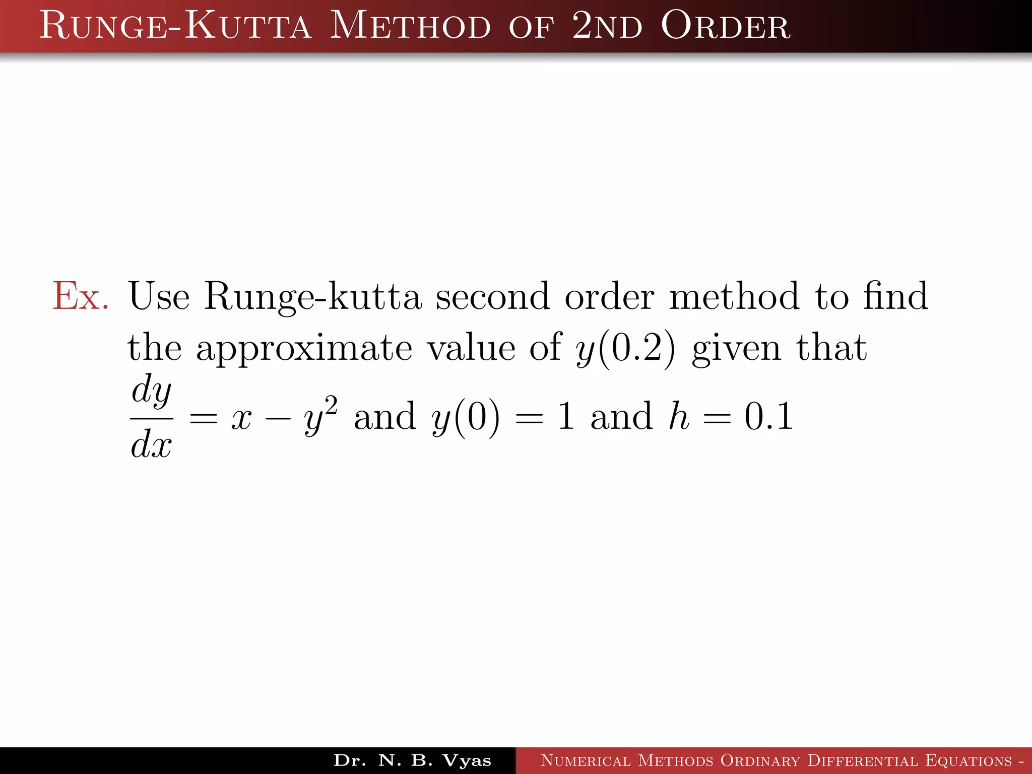 Runge-Kutta Method of 2nd Order
Ex. Use Runge-kutta second order method to ﬁnd
the approximate value of y(0.2) given that
dy
dx
= x − y2
and y(0) = 1 and h = 0.1
Dr. N. B. Vyas Numerical Methods Ordinary Differential Equations - 3
 