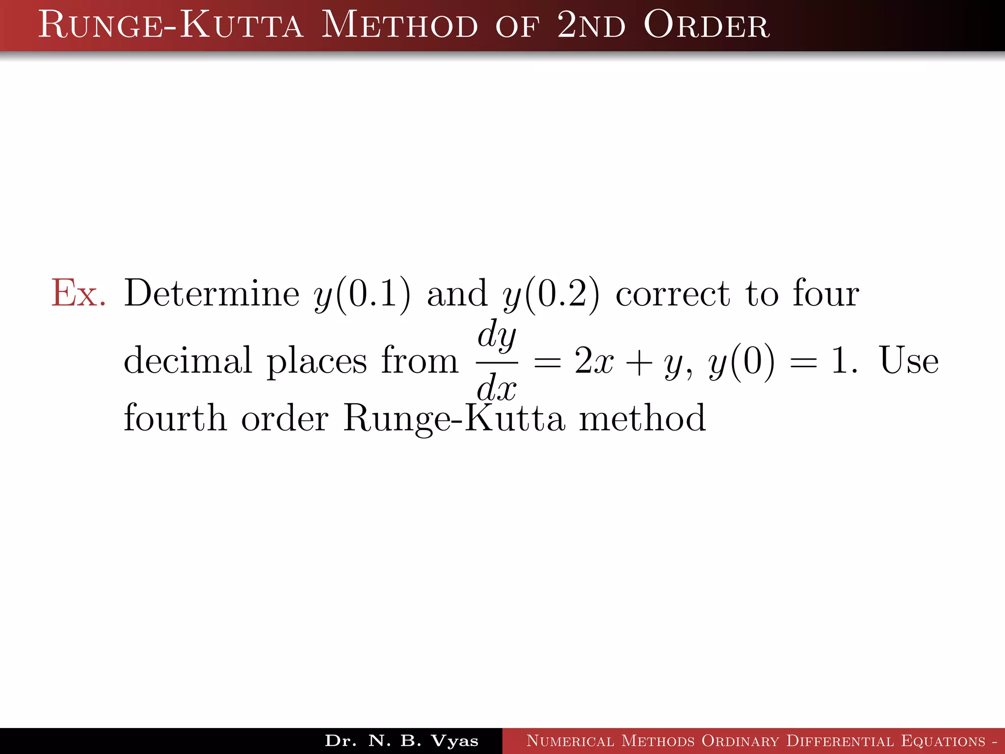 Runge-Kutta Method of 2nd Order
Ex. Determine y(0.1) and y(0.2) correct to four
decimal places from
dy
dx
= 2x + y, y(0) = 1. Use
fourth order Runge-Kutta method
Dr. N. B. Vyas Numerical Methods Ordinary Differential Equations - 3
 