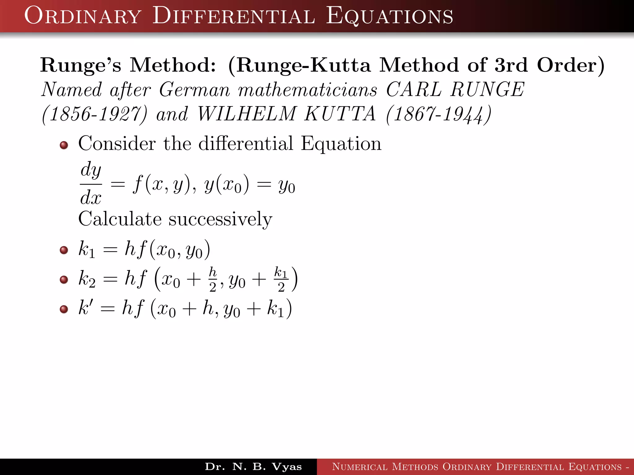 Ordinary Differential Equations
Runge’s Method: (Runge-Kutta Method of 3rd Order)
Named after German mathematicians CARL RUNGE
(1856-1927) and WILHELM KUTTA (1867-1944)
Consider the diﬀerential Equation
dy
dx
= f(x, y), y(x0) = y0
Calculate successively
k1 = hf(x0, y0)
k2 = hf x0 + h
2
, y0 + k1
2
k = hf (x0 + h, y0 + k1)
Dr. N. B. Vyas Numerical Methods Ordinary Differential Equations - 3
 