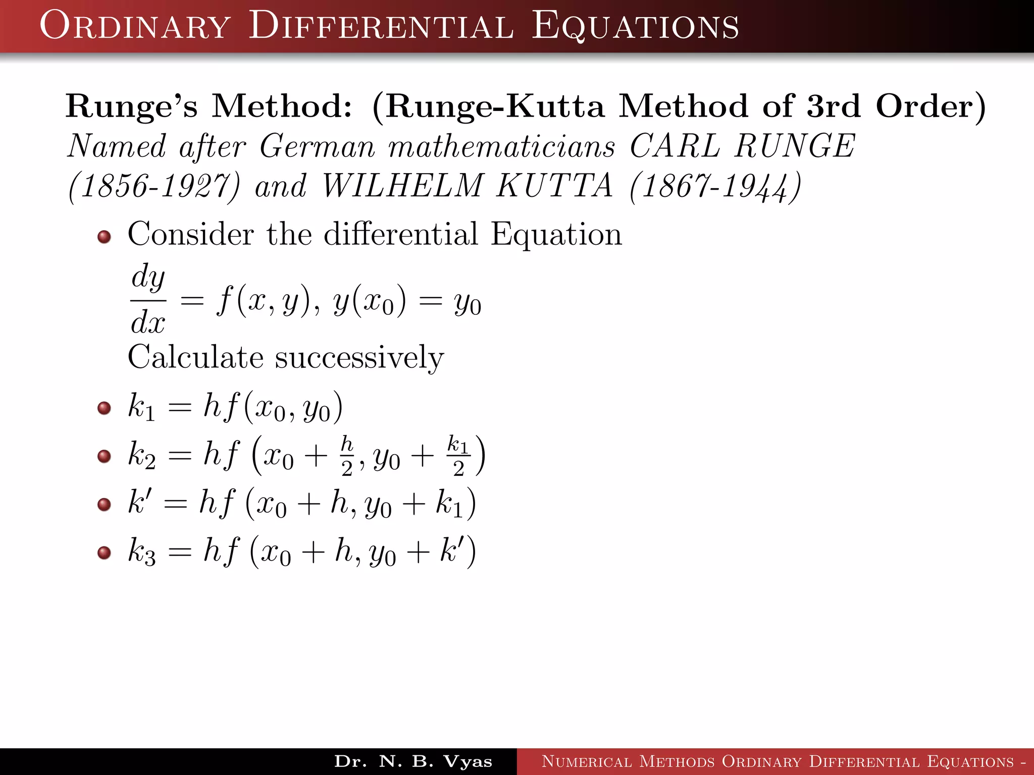 Ordinary Differential Equations
Runge’s Method: (Runge-Kutta Method of 3rd Order)
Named after German mathematicians CARL RUNGE
(1856-1927) and WILHELM KUTTA (1867-1944)
Consider the diﬀerential Equation
dy
dx
= f(x, y), y(x0) = y0
Calculate successively
k1 = hf(x0, y0)
k2 = hf x0 + h
2
, y0 + k1
2
k = hf (x0 + h, y0 + k1)
k3 = hf (x0 + h, y0 + k )
Dr. N. B. Vyas Numerical Methods Ordinary Differential Equations - 3
 