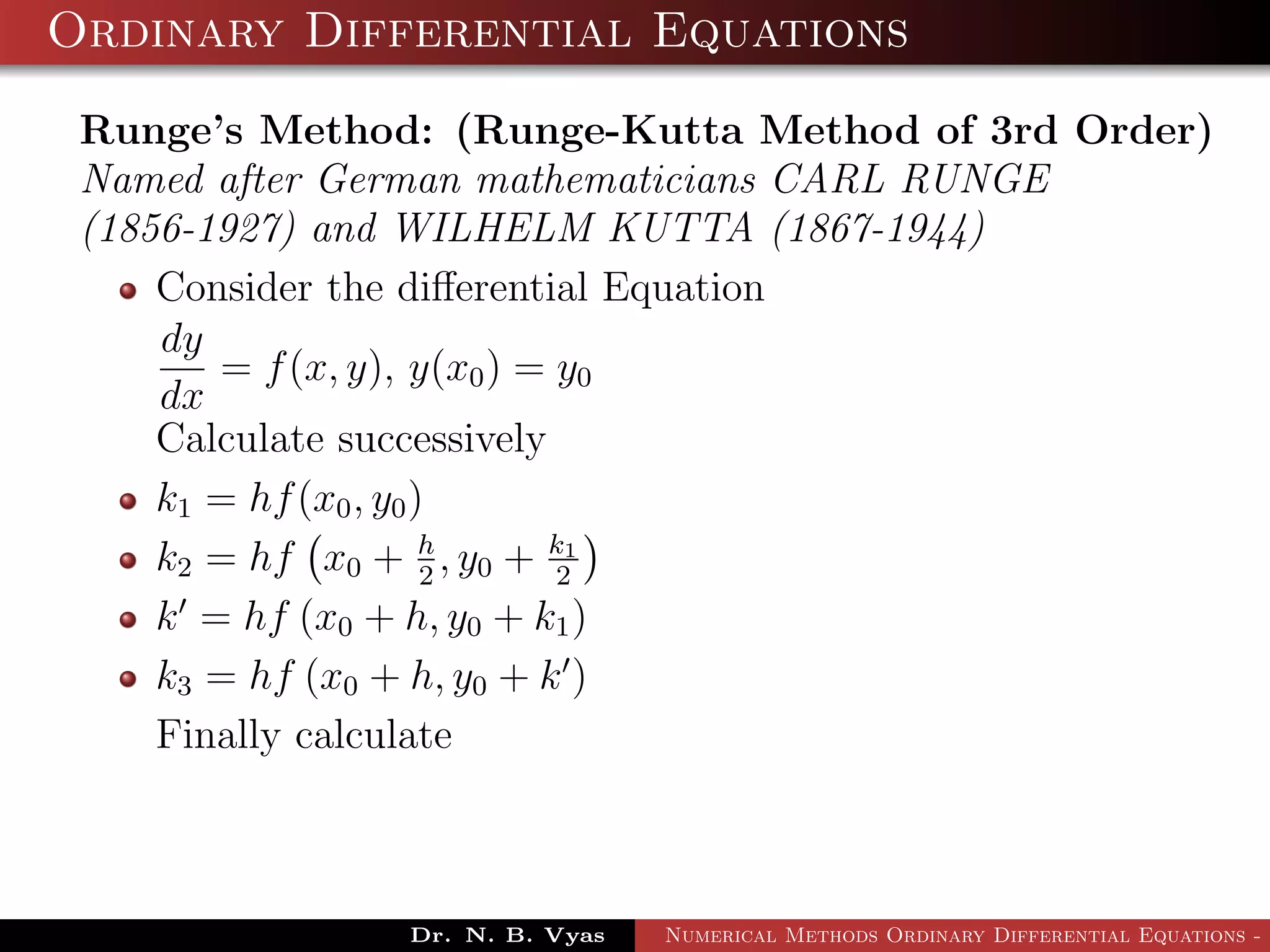Ordinary Differential Equations
Runge’s Method: (Runge-Kutta Method of 3rd Order)
Named after German mathematicians CARL RUNGE
(1856-1927) and WILHELM KUTTA (1867-1944)
Consider the diﬀerential Equation
dy
dx
= f(x, y), y(x0) = y0
Calculate successively
k1 = hf(x0, y0)
k2 = hf x0 + h
2
, y0 + k1
2
k = hf (x0 + h, y0 + k1)
k3 = hf (x0 + h, y0 + k )
Finally calculate
Dr. N. B. Vyas Numerical Methods Ordinary Differential Equations - 3
 