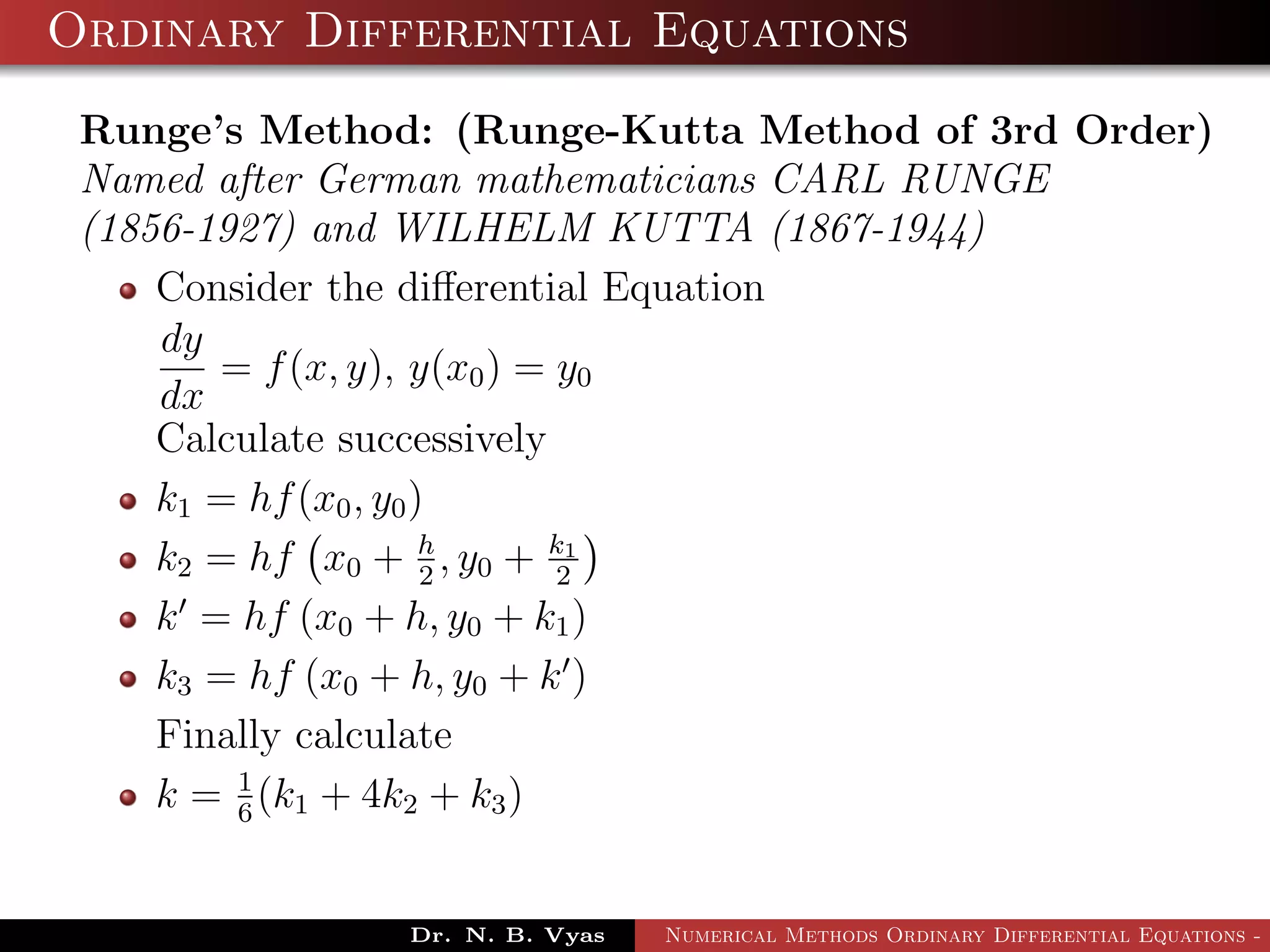 Ordinary Differential Equations
Runge’s Method: (Runge-Kutta Method of 3rd Order)
Named after German mathematicians CARL RUNGE
(1856-1927) and WILHELM KUTTA (1867-1944)
Consider the diﬀerential Equation
dy
dx
= f(x, y), y(x0) = y0
Calculate successively
k1 = hf(x0, y0)
k2 = hf x0 + h
2
, y0 + k1
2
k = hf (x0 + h, y0 + k1)
k3 = hf (x0 + h, y0 + k )
Finally calculate
k = 1
6
(k1 + 4k2 + k3)
Dr. N. B. Vyas Numerical Methods Ordinary Differential Equations - 3
 