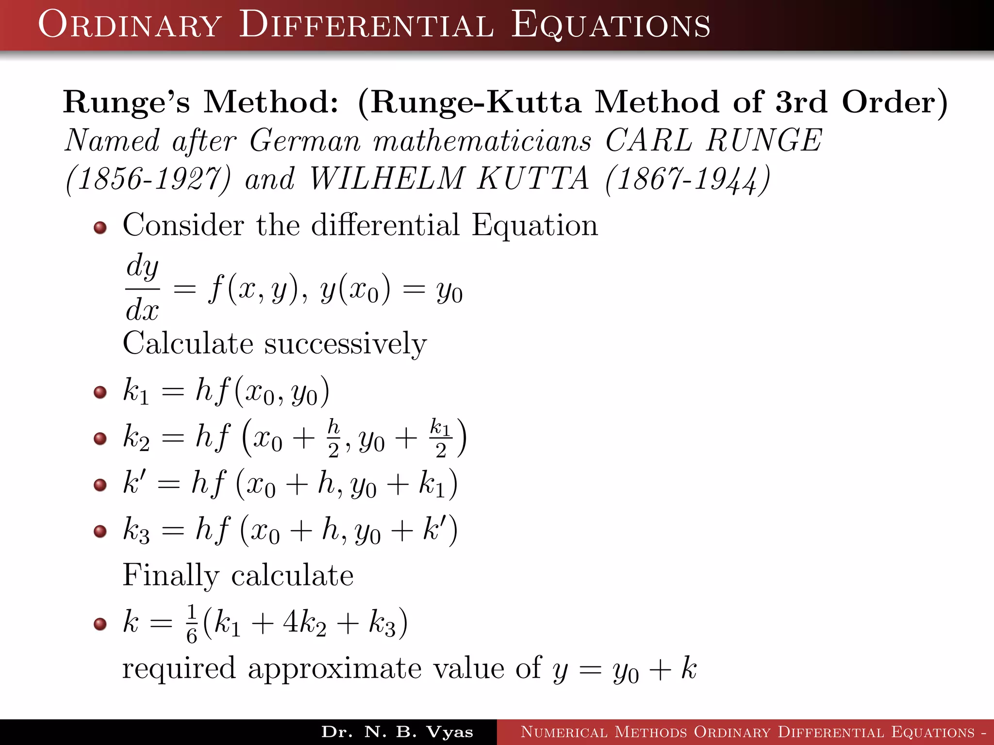 Ordinary Differential Equations
Runge’s Method: (Runge-Kutta Method of 3rd Order)
Named after German mathematicians CARL RUNGE
(1856-1927) and WILHELM KUTTA (1867-1944)
Consider the diﬀerential Equation
dy
dx
= f(x, y), y(x0) = y0
Calculate successively
k1 = hf(x0, y0)
k2 = hf x0 + h
2
, y0 + k1
2
k = hf (x0 + h, y0 + k1)
k3 = hf (x0 + h, y0 + k )
Finally calculate
k = 1
6
(k1 + 4k2 + k3)
required approximate value of y = y0 + k
Dr. N. B. Vyas Numerical Methods Ordinary Differential Equations - 3
 