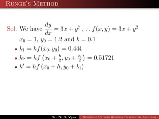 Runge’s Method
Sol. We have
dy
dx
= 3x + y2
, ∴ f(x, y) = 3x + y2
x0 = 1, y0 = 1.2 and h = 0.1
k1 = hf(x0, y0) = 0.444
k2 = hf x0 + h
2 , y0 + k1
2 = 0.51721
k = hf (x0 + h, y0 + k1)
Dr. N. B. Vyas Numerical Methods Ordinary Differential Equations - 3
 
