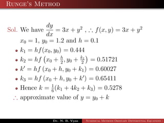 Runge’s Method
Sol. We have
dy
dx
= 3x + y2
, ∴ f(x, y) = 3x + y2
x0 = 1, y0 = 1.2 and h = 0.1
k1 = hf(x0, y0) = 0.444
k2 = hf x0 + h
2 , y0 + k1
2 = 0.51721
k = hf (x0 + h, y0 + k1) = 0.60027
k3 = hf (x0 + h, y0 + k ) = 0.65411
Hence k = 1
6(k1 + 4k2 + k3) = 0.5278
∴ approximate value of y = y0 + k
Dr. N. B. Vyas Numerical Methods Ordinary Differential Equations - 3
 