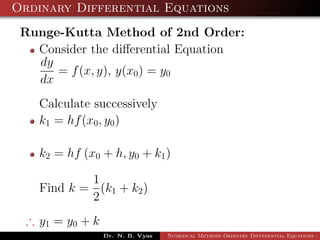 Ordinary Differential Equations
Runge-Kutta Method of 2nd Order:
Consider the diﬀerential Equation
dy
dx
= f(x, y), y(x0) = y0
Calculate successively
k1 = hf(x0, y0)
k2 = hf (x0 + h, y0 + k1)
Find k =
1
2
(k1 + k2)
∴ y1 = y0 + k
Dr. N. B. Vyas Numerical Methods Ordinary Differential Equations - 3
 