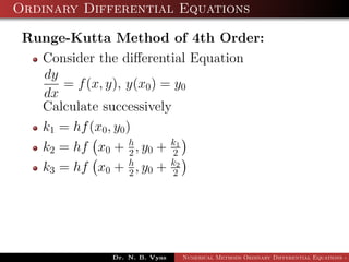 Ordinary Differential Equations
Runge-Kutta Method of 4th Order:
Consider the diﬀerential Equation
dy
dx
= f(x, y), y(x0) = y0
Calculate successively
k1 = hf(x0, y0)
k2 = hf x0 + h
2 , y0 + k1
2
k3 = hf x0 + h
2 , y0 + k2
2
Dr. N. B. Vyas Numerical Methods Ordinary Differential Equations - 3
 