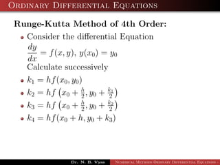 Ordinary Differential Equations
Runge-Kutta Method of 4th Order:
Consider the diﬀerential Equation
dy
dx
= f(x, y), y(x0) = y0
Calculate successively
k1 = hf(x0, y0)
k2 = hf x0 + h
2 , y0 + k1
2
k3 = hf x0 + h
2 , y0 + k2
2
k4 = hf(x0 + h, y0 + k3)
Dr. N. B. Vyas Numerical Methods Ordinary Differential Equations - 3
 