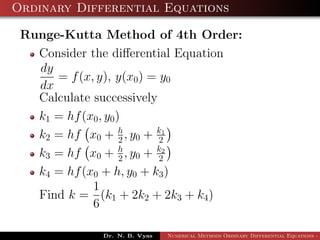 Ordinary Differential Equations
Runge-Kutta Method of 4th Order:
Consider the diﬀerential Equation
dy
dx
= f(x, y), y(x0) = y0
Calculate successively
k1 = hf(x0, y0)
k2 = hf x0 + h
2 , y0 + k1
2
k3 = hf x0 + h
2 , y0 + k2
2
k4 = hf(x0 + h, y0 + k3)
Find k =
1
6
(k1 + 2k2 + 2k3 + k4)
Dr. N. B. Vyas Numerical Methods Ordinary Differential Equations - 3
 