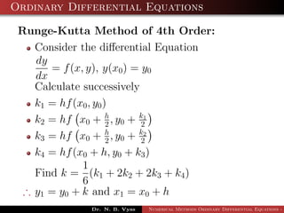 Ordinary Differential Equations
Runge-Kutta Method of 4th Order:
Consider the diﬀerential Equation
dy
dx
= f(x, y), y(x0) = y0
Calculate successively
k1 = hf(x0, y0)
k2 = hf x0 + h
2 , y0 + k1
2
k3 = hf x0 + h
2 , y0 + k2
2
k4 = hf(x0 + h, y0 + k3)
Find k =
1
6
(k1 + 2k2 + 2k3 + k4)
∴ y1 = y0 + k and x1 = x0 + h
Dr. N. B. Vyas Numerical Methods Ordinary Differential Equations - 3
 