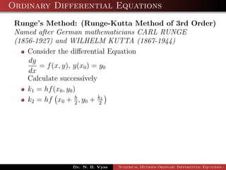 Ordinary Differential Equations
Runge’s Method: (Runge-Kutta Method of 3rd Order)
Named after German mathematicians CARL RUNGE
(1856-1927) and WILHELM KUTTA (1867-1944)
Consider the diﬀerential Equation
dy
dx
= f(x, y), y(x0) = y0
Calculate successively
k1 = hf(x0, y0)
k2 = hf x0 + h
2
, y0 + k1
2
Dr. N. B. Vyas Numerical Methods Ordinary Differential Equations - 3
 