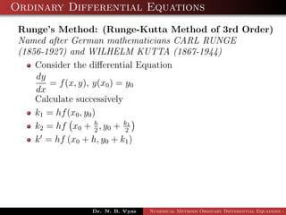 Ordinary Differential Equations
Runge’s Method: (Runge-Kutta Method of 3rd Order)
Named after German mathematicians CARL RUNGE
(1856-1927) and WILHELM KUTTA (1867-1944)
Consider the diﬀerential Equation
dy
dx
= f(x, y), y(x0) = y0
Calculate successively
k1 = hf(x0, y0)
k2 = hf x0 + h
2
, y0 + k1
2
k = hf (x0 + h, y0 + k1)
Dr. N. B. Vyas Numerical Methods Ordinary Differential Equations - 3
 