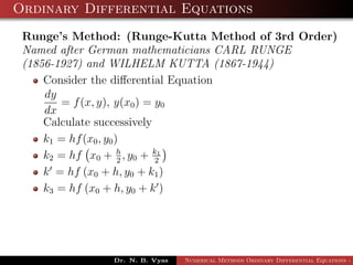 Ordinary Differential Equations
Runge’s Method: (Runge-Kutta Method of 3rd Order)
Named after German mathematicians CARL RUNGE
(1856-1927) and WILHELM KUTTA (1867-1944)
Consider the diﬀerential Equation
dy
dx
= f(x, y), y(x0) = y0
Calculate successively
k1 = hf(x0, y0)
k2 = hf x0 + h
2
, y0 + k1
2
k = hf (x0 + h, y0 + k1)
k3 = hf (x0 + h, y0 + k )
Dr. N. B. Vyas Numerical Methods Ordinary Differential Equations - 3
 