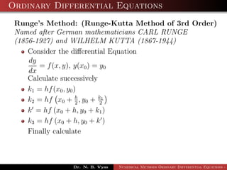Ordinary Differential Equations
Runge’s Method: (Runge-Kutta Method of 3rd Order)
Named after German mathematicians CARL RUNGE
(1856-1927) and WILHELM KUTTA (1867-1944)
Consider the diﬀerential Equation
dy
dx
= f(x, y), y(x0) = y0
Calculate successively
k1 = hf(x0, y0)
k2 = hf x0 + h
2
, y0 + k1
2
k = hf (x0 + h, y0 + k1)
k3 = hf (x0 + h, y0 + k )
Finally calculate
Dr. N. B. Vyas Numerical Methods Ordinary Differential Equations - 3
 