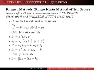 Ordinary Differential Equations
Runge’s Method: (Runge-Kutta Method of 3rd Order)
Named after German mathematicians CARL RUNGE
(1856-1927) and WILHELM KUTTA (1867-1944)
Consider the diﬀerential Equation
dy
dx
= f(x, y), y(x0) = y0
Calculate successively
k1 = hf(x0, y0)
k2 = hf x0 + h
2
, y0 + k1
2
k = hf (x0 + h, y0 + k1)
k3 = hf (x0 + h, y0 + k )
Finally calculate
k = 1
6
(k1 + 4k2 + k3)
Dr. N. B. Vyas Numerical Methods Ordinary Differential Equations - 3
 