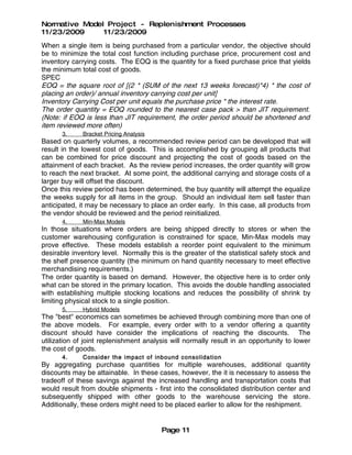Normative Model Project - Replenishment Processes
11/23/2009     11/23/2009
When a single item is being purchased from a particular vendor, the objective should
be to minimize the total cost function including purchase price, procurement cost and
inventory carrying costs. The EOQ is the quantity for a fixed purchase price that yields
the minimum total cost of goods.
SPEC
EOQ = the square root of [(2 * (SUM of the next 13 weeks forecast)*4) * the cost of
placing an order)/ annual inventory carrying cost per unit]
Inventory Carrying Cost per unit equals the purchase price * the interest rate.
The order quantity = EOQ rounded to the nearest case pack > than JIT requirement.
(Note: if EOQ is less than JIT requirement, the order period should be shortened and
item reviewed more often)
       3.     Bracket Pricing Analysis
Based on quarterly volumes, a recommended review period can be developed that will
result in the lowest cost of goods. This is accomplished by grouping all products that
can be combined for price discount and projecting the cost of goods based on the
attainment of each bracket. As the review period increases, the order quantity will grow
to reach the next bracket. At some point, the additional carrying and storage costs of a
larger buy will offset the discount.
Once this review period has been determined, the buy quantity will attempt the equalize
the weeks supply for all items in the group. Should an individual item sell faster than
anticipated, it may be necessary to place an order early. In this case, all products from
the vendor should be reviewed and the period reinitialized.
       4.     Min-Max Models
In those situations where orders are being shipped directly to stores or when the
customer warehousing configuration is constrained for space, Min-Max models may
prove effective. These models establish a reorder point equivalent to the minimum
desirable inventory level. Normally this is the greater of the statistical safety stock and
the shelf presence quantity (the minimum on hand quantity necessary to meet effective
merchandising requirements.)
The order quantity is based on demand. However, the objective here is to order only
what can be stored in the primary location. This avoids the double handling associated
with establishing multiple stocking locations and reduces the possibility of shrink by
limiting physical stock to a single position.
       5.     Hybrid Models
The "best" economics can sometimes be achieved through combining more than one of
the above models. For example, every order with to a vendor offering a quantity
discount should have consider the implications of reaching the discounts. The
utilization of joint replenishment analysis will normally result in an opportunity to lower
the cost of goods.
       4.     Consider the impact of inbound consolida tion
By aggregating purchase quantities for multiple warehouses, additional quantity
discounts may be attainable. In these cases, however, the it is necessary to assess the
tradeoff of these savings against the increased handling and transportation costs that
would result from double shipments - first into the consolidated distribution center and
subsequently shipped with other goods to the warehouse servicing the store.
Additionally, these orders might need to be placed earlier to allow for the reshipment.


                                         Page 11
 