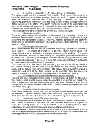 Normative Model Project - Replenishment Processes
11/23/2009     11/23/2009
       5.     Determine promot ional buys for replenish ment merchandise
The above models can be considered "pull" models. That means that stores (or a
central replenishment coordinator managing the store inventory) request merchandise
based on forecasted demand and current inventory. However, the impact of
advertising, promotion and display leads to a need to have product managers or buyers
dictate quantities in the store. This "push" method is based on the assumption that
promotional activity will generate incremental demand and require the stores to
increase their inventory on a temporary basis to satisfy this demand.
The key steps in the development of the promotional purchase include:
       1.     Planning the promotion
There are many variables that will influence the success of a promotion, only some of
which can be controlled. In particular, sales pricing, advertising, display and signage
are among the controllable variables. However, weather, competition and economic
factors are not controllable, particularly when promotions need to be planned four to six
months in advance.
       2.     Forecasting the Event-Item Sales
While replenishment demand can be forecasted statistically, promotional demand is
more elusive. The impact of promotions is to either "steal" market share from
competition (brands or retailers) or encourage consumers to forward buy. The former
can be considered incremental sales activity and the profits generated attributable to
the promotion. The primary advantage to customer forward buying is to improve cash
flow by accelerating sales. However, it is likely that such a sale will result in a reduction
of regular replenishment following the promotion.
The primary inputs to the promotional forecasting process are the history related to
prior events including the attributes of the promotion and the resulting incremental
sales, and the regular replenishment sales. The regular sales provide the impact of
seasonality and trend of the items demand on the promotion (e.g. the sales of a
seasonal item will tend to follow the demand pattern of replenishment sales.)
       3.     Reviewing local market considerations that could influence these sales
Regional and store management are aware of factors that could distort the forecast in
their market. Local events, retailer competition and brand preference may result in the
need to modify the sales forecast based on local intelligence. In addition, their may be
local promotions that will influence the forecast of the incremental sales generated by a
national ad campaign.
       4.     Developing a distribution plan for this merchandise
Once the store demand pattern has been established, the distribution alternatives can
be assessed. Options included centralized distribution, regional warehousing and
direct store delivery. Based on the economics, a distribution pattern is determined.
       5.     Assessing the impact of Carry-over on inventory
One of the negatives that will occur with "push" ordering is the tendency to create carry-
over. When the sell-thru of the promotion does not meet the forecast at a particular
store, the resulting overstock can be significant. This is especially true in those
instances where replenishment sales are a fraction of promotional sales.
The alternatives in these instances are either to hold onto the merchandise until it is
sold off in regular selling activities or additional promotions, return the merchandise with
vendor permission, or mark down the goods for sale at the store.


                                             Page 12
 