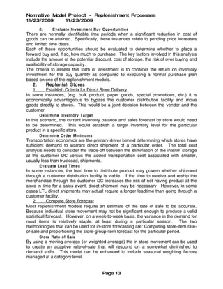 Normative Model Project - Replenishment Processes
11/23/2009     11/23/2009
      6.     Evaluate Invest men t Buy Opport unit ie s
There are normally identifiable time periods when a significant reduction in cost of
goods can be attained. Specifically, these instances relate to pending price increases
and limited time deals.
Each of these opportunities should be evaluated to determine whether to place a
forward buy and, if so, how much to purchase. The key factors involved in this analysis
include the amount of the potential discount, cost of storage, the risk of over buying and
availability of storage capacity.
The criteria to assess this form of investment is to consider the return on inventory
investment for the buy quantity as compared to executing a normal purchase plan
based on one of the replenishment models.
    2.      Replenish Stores
    1.      Establish Criteria for Direct Store Delivery
In some instances, (e.g. bulk product, paper goods, special promotions, etc.) it is
economically advantageous to bypass the customer distribution facility and move
goods directly to stores. This would be a joint decision between the vendor and the
customer.
      Determine Inven tory Targe t
In this scenario, the current inventory balance and sales forecast by store would need
to be determined. This would establish a target inventory level for the particular
product in a specific store.
      Determine Order Minimums
Transportation economics are the primary driver behind determining which stores have
sufficient demand to warrant direct shipment of a particular order. The total cost
analysis needs to consider the trade-off between the elimination of the interim storage
at the customer DC versus the added transportation cost associated with smaller,
usually less than truckload, shipments.
      Evaluate Lead Time s
In some instances, the lead time to distribute product may govern whether shipment
through a customer distribution facility is viable. If the time to receive and reship the
merchandise through the customer DC increases the risk of not having product at the
store in time for a sales event, direct shipment may be necessary. However, in some
cases LTL direct shipments may actual require a longer leadtime than going through a
customer facility.
    2.      Compute Store Forecast
Most replenishment models require an estimate of the rate of sale to be accurate.
Because individual store movement may not be significant enough to produce a valid
statistical forecast, However, on a week-to-week basis, the variance in the demand for
most items is relatively staple, at least during a particular season. The two
methodologies that can be used for in-store forecasting are: Computing store-item rate-
of-sale and proportioning the store-group-item forecast for the particular period.
      Store Rate of Sale
By using a moving average (or weighted average) the in-store movement can be used
to create an adaptive rate-of-sale that will respond on a somewhat diminished to
demand shifts. This model can be enhanced to include seasonal weighting factors
managed at a category level.


                                        Page 13
 