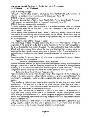 Normative Model Project - Replenishment Processes
11/23/2009     11/23/2009
SPEC 1 (moving average)
Forecast = Weekly Rate-of-Sale = Cumulative movement for the last n weeks / n;
where n = a number weeks recommended to be between 4 and 13.
SPEC 2 (weighted moving average)
Forecast = Weekly Rate-of-Sale = (Last Week's Sales * k ) + (Last Week's Forecast *
(1-k)); where k = a weighting factor < 1, normally between 0.1 and 0.5.
SPEC 3 (Forecast enhanced for seasonality)
Compute seasonal indices. For all products in a defined category retain accumulate
four-week raw sales for the last year (13-periods). Seasonal index by period = 13 *
Period Sales / Total Sales
Factor weekly sales by seasonal index. Prior to computing weekly rate-of-sale divide
last week's actual sales by the seasonal index for the period. After computing the
normalize rate-of-sale using either method, multiply the result by the seasonal index for
the planning period.
      Apport ionment of Store - Group Fore cast
The store-group forecast includes seasonality, trend and other factors. Since the
proportion of the Store-Group by Item is being maintained, this ratio can be applied to
the group forecast to yield a store forecast. The downside is that this method will be
difficult with slow moving items where the movement is less than two per store per
week and the factor itself may not responsive to demand shifts. The advantage to this
method is that individual store-item-week historical data need not be maintained.
SPEC
Store-Item-Week Forecast for Period (N) = Store-Group-Item-Week-Forecast for Period
(N) * Store-Item fraction of Group.
     3.     Determine Store Recommended Order Quantities
Whether the store demand for a particular item is being filled directly from the vendor,
through a distributor or from the company warehouse, the objective of managing store
inventory is to maximize inventory while minimizing out of stock situations. Two key
components control store replenishment: the reorder point and order quantity.
      Determine Store Replenish men t Require men ts
Replenishment at the store refers to restocking. The frequency of the restocking is
related to the sales volume. A high volume customer (e.g. grocery) might restock the
shelf nightly. A specialty retailer would be expected to restock less often, potentially
weekly.
When to place a replenishment order is determined by the lead time and safety stock
requirement. The objective is to be at the shelf minimum when the new order is
received at the store. The minimum provides the merchandising shelf presence and
serves as the safety stock to meet demand surges.
In most cases, because of the wide mix of products that need to be replenished, a
single item order quantity optimization is not productive. Instead, the objective should
be to manage the inventory on a JIT basis adapted by physical constraints. These
include man power requirements for receiving and put-away, case pack considerations,
truck load options, etc.
The actual determination of the reorder point and order quantity can be performed by a
"policy model". a set of rules that will, in general, meet requirements while providing
some economies to the process. Example of policy models include:


                                       Page 14
 