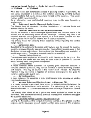 Normative Model Project - Replenishment Processes
11/23/2009     11/23/2009
When the vendor can demonstrate success in planning customer requirements, the
next logical progression is to influence the customer ordering by providing purchase
recommendations that can be reviewed and revised by the customer. This usually
involves an EDI transmission link.
As an alternative, more sophisticated customers may provide sales forecasts or
requirements.
    D.     Automated, Vendor-Managed Replenishment
The highest level of partnering involving management of inventory levels and
replenishment by the vendor.
    1.     Establish Terms for Automated Replenishment
Prior to the initiation of vendor-managed replenishment, the customer needs to be
assured that the relationship will be to their advantage. Primarily, they need to be
confident that their cost-of-goods will improve, or at least remain constant, that their
inventory levels will not increase and that their in-stock goals are met.
The primary means for achieving these objectives without impacting the vendors
margin include:
    1.     Consignment Sales
By not billing the customer for the goods until they have sold the product, the customer
should be ambivalent to order size, providing they have sufficient storage space in their
distribution centers and/or stores. In some instances, this could require acquisition of
outside warehousing. These expenses would need to be negotiated.
    2.     Extended dating of invoices
The customer could be given an additional 30 to 90 days to pay for the goods. This
would provide the vendor with the ability to move advance quantities to customer
without entering into a consignment arrangement.
    3.     Contract Pricing
In those instances where customers are typically given temporary discounts to
stimulate additional purchases, they have an incentive to control the timing of orders
and receipts. This may be counter to the vendor's best interest. To offset this
incentive, it may be possible to negotiate an everyday exchange price that gives the
customer a comparable overall cost.
    4.     Service Guarantees
In many instances, the assurance of order timeliness and order accuracy are used as
incentives to customers.
    2.     Manage Automated Replenishment to Customer DC
In a vendor managed environment, there should be a direct relationship between the
forecast and the replenishment order quantity. The methodology for order quantity
determination need not consider customer purchase advantage except on an override
basis.
The primary order model will be a just-in-time model adjusted for vendor lot size
economics. The opportunity to virtually eliminate finished goods inventories to support
this customer base is real.
    1.     Determine Planned Customer Requirements by DC
Utilizing the forecast and the computed inventory balance, a time-phased inventory
projection can be developed for each location and item being supplied. This projection,



                                       Page 17
 