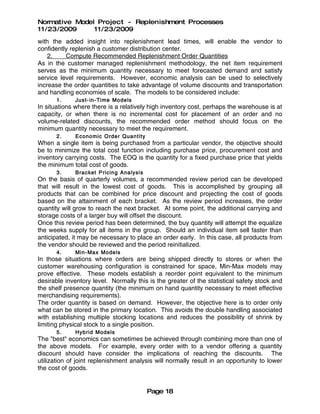 Normative Model Project - Replenishment Processes
11/23/2009     11/23/2009
with the added insight into replenishment lead times, will enable the vendor to
confidently replenish a customer distribution center.
    2.    Compute Recommended Replenishment Order Quantities
As in the customer managed replenishment methodology, the net item requirement
serves as the minimum quantity necessary to meet forecasted demand and satisfy
service level requirements. However, economic analysis can be used to selectively
increase the order quantities to take advantage of volume discounts and transportation
and handling economies of scale. The models to be considered include:
       1.     Just- in- Time Models
In situations where there is a relatively high inventory cost, perhaps the warehouse is at
capacity, or when there is no incremental cost for placement of an order and no
volume-related discounts, the recommended order method should focus on the
minimum quantity necessary to meet the requirement.
       2.     Econo mic Order Quantity
When a single item is being purchased from a particular vendor, the objective should
be to minimize the total cost function including purchase price, procurement cost and
inventory carrying costs. The EOQ is the quantity for a fixed purchase price that yields
the minimum total cost of goods.
       3.     Bracket Pricing Analysis
On the basis of quarterly volumes, a recommended review period can be developed
that will result in the lowest cost of goods. This is accomplished by grouping all
products that can be combined for price discount and projecting the cost of goods
based on the attainment of each bracket. As the review period increases, the order
quantity will grow to reach the next bracket. At some point, the additional carrying and
storage costs of a larger buy will offset the discount.
Once this review period has been determined, the buy quantity will attempt the equalize
the weeks supply for all items in the group. Should an individual item sell faster than
anticipated, it may be necessary to place an order early. In this case, all products from
the vendor should be reviewed and the period reinitialized.
       4.     Min- Max Models
In those situations where orders are being shipped directly to stores or when the
customer warehousing configuration is constrained for space, Min-Max models may
prove effective. These models establish a reorder point equivalent to the minimum
desirable inventory level. Normally this is the greater of the statistical safety stock and
the shelf presence quantity (the minimum on hand quantity necessary to meet effective
merchandising requirements).
The order quantity is based on demand. However, the objective here is to order only
what can be stored in the primary location. This avoids the double handling associated
with establishing multiple stocking locations and reduces the possibility of shrink by
limiting physical stock to a single position.
       5.     Hybrid Models
The "best" economics can sometimes be achieved through combining more than one of
the above models. For example, every order with to a vendor offering a quantity
discount should have consider the implications of reaching the discounts. The
utilization of joint replenishment analysis will normally result in an opportunity to lower
the cost of goods.


                                         Page 18
 