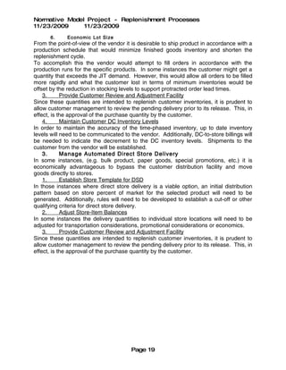 Normative Model Project - Replenishment Processes
11/23/2009     11/23/2009
      6.     Econo mic Lot Size
From the point-of-view of the vendor it is desirable to ship product in accordance with a
production schedule that would minimize finished goods inventory and shorten the
replenishment cycle.
To accomplish this the vendor would attempt to fill orders in accordance with the
production runs for the specific products. In some instances the customer might get a
quantity that exceeds the JIT demand. However, this would allow all orders to be filled
more rapidly and what the customer lost in terms of minimum inventories would be
offset by the reduction in stocking levels to support protracted order lead times.
    3.      Provide Customer Review and Adjustment Facility
Since these quantities are intended to replenish customer inventories, it is prudent to
allow customer management to review the pending delivery prior to its release. This, in
effect, is the approval of the purchase quantity by the customer.
    4.      Maintain Customer DC Inventory Levels
In order to maintain the accuracy of the time-phased inventory, up to date inventory
levels will need to be communicated to the vendor. Additionally, DC-to-store billings will
be needed to indicate the decrement to the DC inventory levels. Shipments to the
customer from the vendor will be established.
    3.      Manage Automated Direct Store Delivery
In some instances, (e.g. bulk product, paper goods, special promotions, etc.) it is
economically advantageous to bypass the customer distribution facility and move
goods directly to stores.
    1.      Establish Store Template for DSD
In those instances where direct store delivery is a viable option, an initial distribution
pattern based on store percent of market for the selected product will need to be
generated. Additionally, rules will need to be developed to establish a cut-off or other
qualifying criteria for direct store delivery.
    2.      Adjust Store-Item Balances
In some instances the delivery quantities to individual store locations will need to be
adjusted for transportation considerations, promotional considerations or economics.
    3.      Provide Customer Review and Adjustment Facility
Since these quantities are intended to replenish customer inventories, it is prudent to
allow customer management to review the pending delivery prior to its release. This, in
effect, is the approval of the purchase quantity by the customer.




                                        Page 19
 