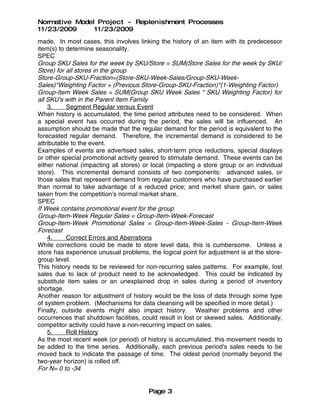Normative Model Project - Replenishment Processes
11/23/2009     11/23/2009
made. In most cases, this involves linking the history of an item with its predecessor
item(s) to determine seasonality.
SPEC
Group SKU Sales for the week by SKU/Store = SUM(Store Sales for the week by SKU/
Store) for all stores in the group
Store-Group-SKU-Fraction=(Store-SKU-Week-Sales/Group-SKU-Week-
Sales)*Weighting Factor + (Previous Store-Group-SKU-Fraction)*(1-Weighting Factor)
Group-Item Week Sales = SUM(Group SKU Week Sales * SKU Weighting Factor) for
all SKU's with in the Parent Item Family
    3.     Segment Regular versus Event
When history is accumulated, the time period attributes need to be considered. When
a special event has occurred during the period, the sales will be influenced. An
assumption should be made that the regular demand for the period is equivalent to the
forecasted regular demand. Therefore, the incremental demand is considered to be
attributable to the event.
Examples of events are advertised sales, short-term price reductions, special displays
or other special promotional activity geared to stimulate demand. These events can be
either national (impacting all stores) or local (impacting a store group or an individual
store). This incremental demand consists of two components: advanced sales, or
those sales that represent demand from regular customers who have purchased earlier
than normal to take advantage of a reduced price; and market share gain, or sales
taken from the competition's normal market share.
SPEC
If Week contains promotional event for the group
Group-Item-Week Regular Sales = Group-Item-Week-Forecast
Group-Item-Week Promotional Sales = Group-Item-Week-Sales - Group-Item-Week
Forecast
    4.     Correct Errors and Aberrations
While corrections could be made to store level data, this is cumbersome. Unless a
store has experience unusual problems, the logical point for adjustment is at the store-
group level.
This history needs to be reviewed for non-recurring sales patterns. For example, lost
sales due to lack of product need to be acknowledged. This could be indicated by
substitute item sales or an unexplained drop in sales during a period of inventory
shortage.
Another reason for adjustment of history would be the loss of data through some type
of system problem. (Mechanisms for data cleansing will be specified in more detail.)
Finally, outside events might also impact history. Weather problems and other
occurrences that shutdown facilities, could result in lost or skewed sales. Additionally,
competitor activity could have a non-recurring impact on sales.
    5.     Roll History
As the most recent week (or period) of history is accumulated, this movement needs to
be added to the time series. Additionally, each previous period's sales needs to be
moved back to indicate the passage of time. The oldest period (normally beyond the
two-year horizon) is rolled off.
For N= 0 to -34


                                        Page 3
 