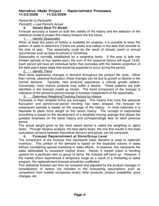 Normative Model Project - Replenishment Processes
11/23/2009     11/23/2009
Period (N-1)=Pertod(N)
Period(0) = Last Period's Actual
    3.      Select Best Fit Model
Forecast accuracy is based on both the validity of the history and the selection of the
statistical model to project this history forward into the future.
    1.      Identify Seasonality
When at least two years of history is available for analysis, it is possible to trace the
pattern of sales to determine if there are peaks and valleys in the data that coincide to
the time of year. This seasonality could be the result of climatic event or annual
occurrences such as back-to-school or Christmas.
Seasonality is normally established by a weighting factor. If the year is split into
thirteen periods of four weeks each, the sum of the seasonal factors will equal 13.00.
Each period will have an individual factor that coincides with the relative proportion of
the total year's basic sales that would be expected to occur during the period.
    2.      Identify Trend
Most items experience changes in demand throughout the product life cycle. Other
than normal, seasonal fluctuation, these changes can be due to growth or decline in the
normal demand. Typically, new products experience a natural growth pattern.
Conversely, more mature products may suffer a decline. These patterns are both
identified in the forecast model as trends. The trend component of the forecast is
indicative of the period-to-period change in forecast independent of the seasonality.
    3.      Determine Weighting/Tracking Factors for History
Forecasts in their simplest forms are averages. This means that once the seasonal
fluctuation and period-over-period trending has been stripped, the forecast for
subsequent periods is based on the average of the history. In most instances it is
desirable to place more weight on the recent history. The concept of exponential
smoothing is based on the development of a weighted moving average that places the
greatest emphasis on the latest history and correspondingly less on each previous
period.
The actual weight given to the most recent period is called the weighting or alpha
factor. Through iterative analysis, the best alpha factor, the one that results in the least
cumulative variance between theoretical demand and actual, can be computed.
    4.      Forecast Replenishment at Store/Group Level
The component of the forecast that represents basic demand is used to replenish
inventory. This portion of the demand is based on the expected volume of sales
without considering special marketing or sales efforts. In essence, this represents the
sales attributable to consistent market share. Hence, if market share is trending
upward for a particular item or group of items, the forecast will trend up. However, if
the market share experiences a temporary surge as a result of a marketing or sales
program, the replenishment forecast should be unaffected.
This statistical forecast can then be reviewed and adjusted by the product manager in
consideration of factors not included in the forecasting assumptions such as
competition from outside companies and/or other products, product availability, price
changes, etc.




                                         Page 4
 