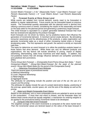 Normative Model Project - Replenishment Processes
11/23/2009     11/23/2009
Current Week's Forecast = (1-A) * [Seasonality Factor * (Last Week's Forecast / Last
Period's Seasonality Factor)] + A * (Last Week's Actual / Last Period's Seasonality
Factor)
     5.     Forecast Events at Store Group Level
While events are isolated from normal demand, events need to be forecasted in
addition to regular replenishment. Future events can be forecasted based on previous
events. The incremental quantity associated with the planned event is derived from
utilizing a previous event or events, considering the impact of the seasonality and trend
on the base sales for the planned period and generating a preliminary target forecast.
This initial forecast is equivalent to a system generated statistical forecast that must
then be reviewed and adjusted by the product manager.
Event forecasts are not driven by history, but by predictive factors that influence the
generation of incremental demand. A merchant cannot create demand. By stimulating
consumer awareness and the attractiveness of the products, a sales organization can
generate incremental sales as a result of either increasing market share or through
accelerating sales. The first represents real growth; the second is strictly an improved
cash flow.
The basis for determine an event forecast is to utilize the predictive analysis based on
those factors that drive demand. While these can vary for different products and
organizations, the key factors will include sensitivity to pricing, impact of display
advertising, telemarketing, sales force incentives and retail display. In addition, key
non-predictive factors that will strongly influence demand are competitor promotions
and substitute item promotions.
SPEC
Promo-Group-Item-Forecast = (Comparable-Event-Promo-Group-Item-Sales * Event-
Comparison-Weight) * (Group-Item-Week-Forecast [for the week of the planned
event] / Group-Item-Week-Sales [for the period of the Comparable Event])
     1.     Determine Promotional Event Attributes
There are several types of promotional events:
a) National Advertising
b) Local / Regional Advertising
c) Retail Display
d) Aggregate Events
The attributes for advertising include the position and size of the ad, the use of a
coupon and the pricing
The attributes for display include the use of a preset stand-alone display, positioning of
the end-cap, speed table, counter space, etc. and the size of the display as well as the
pricing.
     2. Select and Weight Comparable Event History
Based on the attributes, one or more comparable events are selected to serve as input
to the computation. If more than one event is chosen, and the forecaster does not
believe these events should be equally weighted, a mechanism for entering weights to
be applied to the promotional history increments needs to be developed.
     3. Compute Initial Item-Event Forecasts
The weighted average of the event increments is computed at the store market level.
Then the incremental values are factored based on the ratios of the base forecast in


                                        Page 5
 