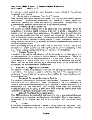 Normative Model Project - Replenishment Processes
11/23/2009     11/23/2009
the planning period against the base forecasts (regular history) in the selected
comparable event periods.
    4. Review, Adjust and Approve Promotional Forecasts
Once the initial incremental forecast is computed, the forecaster will need to approve
the quanitities. The preferred method would be to review the combined regular and
promotional forecasts and make the necessary adjustments. Subsequently, the
quantities will be approved prior to inclusion in requirements planning.
    6.     Review and Adjust Forecasts
The system generated forecasts are to be considered initial estimates. Since the
computation of a forecast based on history is driven by a series of assumption, the
forecast is only as valid as those assumptions. In addition, there are marketing and
merchandising considerations that are normally not tracked with the history. As a
result, forecast inaccuracies can occur. It is the responsibility of the individual charged
with sales planning for the item (normally a buyer or product manager) to review the
history and the forecast and apply whatever adjustments are necessary to compensate
for the lack of sophistication.
Newer forecasting techniques are better able to take more of these factors into
consideration. Expert systems are just beginning to be applied successfully to this
area. Future forecasting should benefit greatly from these enhanced tools.
    7.     Manage Forecasts
In addition to the review and adjustment of the forecasts for individual items, it is
normally necessary for the system to monitor and report forecast error. This is the
cumulative deviation of the forecasted demand to actual sales. When this "tracking
signal" exceeds a preestablished cutoff, it is necessary to reevaluate the forecast
model. This can be done manually, by a forecasting analyst or the system can be
asked to refit the model to the most recent history.
2.      Customer Managed Replenishment
This section considers the processes associated with developing customer purchase
requirements. The forecast is used to determine the Just-in-Time requirements for
purchasing. The purchase planning process then modifies the requirement based on
economic incentives.
    1.     Replenish Customer Distribution Facility
There are two options in order fulfillment for most retailers. Product can either be sent
directly to stores or to a distribution center. The benefits of Direct Store Delivery are
usually in terms of compressing the order cycle. However, a difference in the mode of
transportation (i.e. less than truck load shipping) could offset this advantage.
Warehousing provides the ability to serve store more rapidly by allowing them rapid
replenishment against the distribution center inventory.
    1.     Establish Warehouse Service Level Goals
While 100% in-stock is the goals of all operations, the cost of approaching full service
on every product is prohibitive. Most businesses will establish differing goals based on
the criticality of the particular item and the cost associated with maintaining safety
stocks.
       1.     by Ite m
A commonly used practice is to set a "weeks of supply" target for safety stock. This,
however, does not necessarily result in consistent service levels across products.


                                         Page 6
 