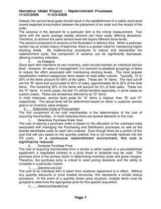 Normative Model Project - Replenishment Processes
11/23/2009     11/23/2009
Instead, the service level goals should result in the establishment of a safety stock level
covers expected consumption between the placement of an order and the receipt of the
order.
The variance in the demand for a particular item is the critical measurement. Two
items with the same average weekly demand can have vastly differing deviations.
Therefore, to achieve the same service level will require different stock levels.
The second component of variance is the fluctuation in delivery time. When a particular
vendor has an erratic history of lead time, there is a greater need for maintaining higher
stocking levels.     By implementing procedures to reduce and standardize the
replenishment cycle, this component of variance can be significantly decreased,
allowing inventory reduction.
       2.     by Category
Since each item maintains its own inventory, each should maintain an individual service
level. However, for ease of management, it is common to establish groupings of items
to reduce the effort associated with maintaining stocking levels. The most popular
classification method categorizes items based on total dollar volume. Typically, 15 to
20% of the items account for 80% of the sales. These are "A" items. The next cut-off
are the "B" items that accumulate to 95% of sales, approximately 30 to 35% of the total
items. The remaining 50% of the items will account for 5% of total sales. These are
the "C" items. In some cases, the last 1% will be handled separately, in some cases as
custom orders. These are sometimes referred to as "D" items.
In most instances, service level goals for "A" items is highest, then "B" and "C"
respectively. The actual level will be determined based on either a customer service
goal or an inventory value analysis.
    2.      Determine Costs of Procurement
The first component of the cost merchandise is the determination of the cost of
acquiring merchandise. In most instances there are several elements to this cost.
       1.     Determine Purcha se Orde r Cost
The cost of placing a purchase order is based on the allocation of the overhead costs
associated with managing the Purchasing and Distribution processes as well as the
directly identifiable costs for each item ordered. Even though there be a portion of this
cost that will vary based on the quantity ordered, this is not normally factored into the
PO costs.        In a continuous replenishment environment, this cost is
significantly reduced.
       2.     Compute Purchase Price
The cost of acquiring merchandise from a vendor is either based on a pre-established
agreement, a negotiated contract or a price sheet or schedule may be used. The
purchase price is the primary factor in determining inventory costs and gross margins.
Therefore, the purchase price is critical to retail pricing decisions and the ability to
complete in a particular market.
       1.     Determine Unit Cost
The cost of an individual item is taken from whatever agreement is in effect. Without
any quantity discounts or price bracket structures, this represents a simple lookup
procedure. In the event of a quantity driven price structure, multiple items must be
grouped to determine the appropriate price for this specific acquisition.
       2.     Determine Extended Cost



                                         Page 7
 