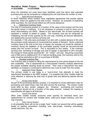 Normative Model Project - Replenishment Processes
11/23/2009     11/23/2009
Once the individual unit costs have been identified, each line item's total extended
purchase price can be computed by multiplying the unit cost times the number of units.
       3.     Apply Off-Invoice Allowances
In those instances where vendors have negotiated agreements that provide special
discounts, these are applied to the total invoice. However, for purposes of evaluating
order quantities, the cost should reflect any off-invoice allowance.
    3.      Determine Inventory Costs
The cost of inventorying product is a function of the value of the product and the time
the goods remain in inventory. It is not necessary to compute a cost for every unit of
every stock-keeping unit (SKU). Based on the rate-of-sale, the on-hand quantity will
represent a number of weeks of supply. The inventory cost can be computed by
multiplying one-half of this quantity by the unit cost, including all inbound allocations,
and applying the annual inventory carrying cost.
For example, if 100 units were purchased of an item with a weekly demand of 20 units,
the purchase would represent an incremental five weeks of demand. Given a planned
inventory level of 30 units at the time of receipt, the average unit would be retained in
inventory during the depletion of the purchased quantity would be two-and-one-half
weeks plus the current on-hand. This is equivalent to four weeks. If the inventory
carrying cost, consisting of storage and cost of capital, is equivalent to 24% annually,
the charge for these goods would be 80 * .24 * (4/52) * unit cost. Assuming a purchase
cost of $30 and an additional $1.75 in internal handling costs. the inventory cost for the
order would be estimated as $47 on a purchase of $3,000.
    4.      Develop Inventory Plan
The inventory plan is based on filling the requirements by time period based on the net
item availability. This is represented by a time-phased inventory analysis determines
the project available stocking levels by period. Then once a requirement has been
identified, an analysis is conducted to determine how much to order from the vendor.
       1.     Imple ment Order Models
The primary model in use today is a "Just-in-time" that attempts to meet the
requirement developed in the MRP analysis. It is possible that other models might be
more effective is reducing the total cost of goods sold and delivering desired service
levels.
       1.     Develop Order Models
As part of the purchasing decision process, it is important to review alternative rules for
purchasing and select those rules that best service the business. The chosen model
could differ by item, vendor, category, etc. However, purchasing and inventory
management should not be a function of the sales channel. Instead, the meeting of
requirements will apply to all channels.
       1.     Assess Order Models
Other order models include: economic order quantity for individual items; joint
replenishment for vendors with multiple items; order-up-to target inventory; and min-
max inventory..
       2.     Select Optimal Model(s)
In all probability there will not be a single "best" model, but several that will be applied
based on existing parameters including: cost, rate-of-sale, inventory redundancy,
vendor lead time, risk, etc.


                                             Page 8
 