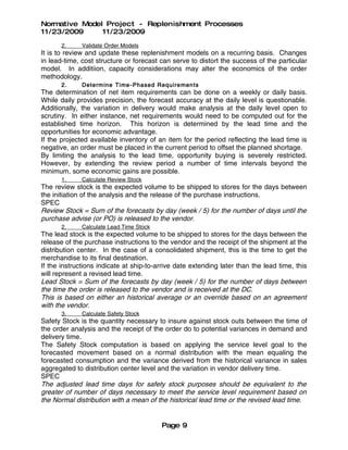 Normative Model Project - Replenishment Processes
11/23/2009     11/23/2009
       2.     Validate Order Models
It is to review and update these replenishment models on a recurring basis. Changes
in lead-time, cost structure or forecast can serve to distort the success of the particular
model. In additiion, capacity considerations may alter the economics of the order
methodology.
       2.     Determine Time - Phased Require men ts
The determination of net item requirements can be done on a weekly or daily basis.
While daily provides precision, the forecast accuracy at the daily level is questionable.
Additionally, the variation in delivery would make analysis at the daily level open to
scrutiny. In either instance, net requirements would need to be computed out for the
established time horizon. This horizon is determined by the lead time and the
opportunities for economic advantage.
If the projected available inventory of an item for the period reflecting the lead time is
negative, an order must be placed in the current period to offset the planned shortage.
By limiting the analysis to the lead time, opportunity buying is severely restricted.
However, by extending the review period a number of time intervals beyond the
minimum, some economic gains are possible.
       1.     Calculate Review Stock
The review stock is the expected volume to be shipped to stores for the days between
the initiation of the analysis and the release of the purchase instructions.
SPEC
Review Stock = Sum of the forecasts by day (week / 5) for the number of days until the
purchase advise (or PO) is released to the vendor.
       2.     Calculate Lead Time Stock
The lead stock is the expected volume to be shipped to stores for the days between the
release of the purchase instructions to the vendor and the receipt of the shipment at the
distribution center. In the case of a consolidated shipment, this is the time to get the
merchandise to its final destination.
If the instructions indicate at ship-to-arrive date extending later than the lead time, this
will represent a revised lead time.
Lead Stock = Sum of the forecasts by day (week / 5) for the number of days between
the time the order is released to the vendor and is received at the DC.
This is based on either an historical average or an override based on an agreement
with the vendor.
       3.     Calculate Safety Stock
Safety Stock is the quantity necessary to insure against stock outs between the time of
the order analysis and the receipt of the order do to potential variances in demand and
delivery time.
The Safety Stock computation is based on applying the service level goal to the
forecasted movement based on a normal distribution with the mean equaling the
forecasted consumption and the variance derived from the historical variance in sales
aggregated to distribution center level and the variation in vendor delivery time.
SPEC
The adjusted lead time days for safety stock purposes should be equivalent to the
greater of number of days necessary to meet the service level requirement based on
the Normal distribution with a mean of the historical lead time or the revised lead time.


                                          Page 9
 