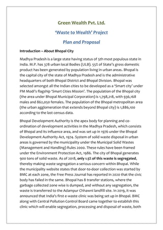 Green Wealth Pvt. Ltd.
‘Waste to Wealth’ Project
Plan and Proposal
Introduction – About Bhopal City
Madhya Pradesh is a large state having status of 5th most populous state in
India. M.P. has 378 urban local Bodies (ULB). 55% of State’s gross domestic
product has been generated by population living in urban areas. Bhopal is
the capital city of the state of Madhya Pradesh and is the administrative
headquarters of both Bhopal District and Bhopal Division. Bhopal was
selected amongst all the Indian cities to be developed as a ‘Smart city’ under
PM Modi’s flagship ‘Smart Cities Mission’. The population of the Bhopal city
(the area under Bhopal Municipal Corporation) is 1,798,218, with 936,168
males and 862,050 females. The population of the Bhopal metropolitan area
(the urban agglomeration that extends beyond Bhopal city) is 1,886,100
according to the last census data.
Bhopal Development Authority is the apex body for planning and co-
ordination of development activities in the Madhya Pradesh, which consists
of Bhopal and its influence area, and was set up in 1976 under the Bhopal
Development Authority Act, 1974. System of solid waste disposal in urban
areas is governed by the municipality under the Municipal Solid Wastes
(Management and Handling) Rules 2000. These rules have been framed
under the Environment Protection Act, 1986. The city of Bhopal generates
900 tons of solid waste. As of 2018, only 1.5% of this waste is segregated,
thereby making waste segregation a serious concern within Bhopal. While
the municipality website states that door-to-door collection was started by
BMC at each zone, the Free Press Journal has reported in 2020 that the civic
body has failed in the same. Bhopal has 8 transfer stations, where the
garbage collected zone wise is dumped, and without any segregation, the
waste is transferred to the Adampur Chhawni landfill site. In 2019, it was
announced that India's first e-waste clinic was being set up in Bhopal. BMC
along with Central Pollution Control Board came together to establish this
clinic which will enable segregation, processing and disposal of waste, both
 