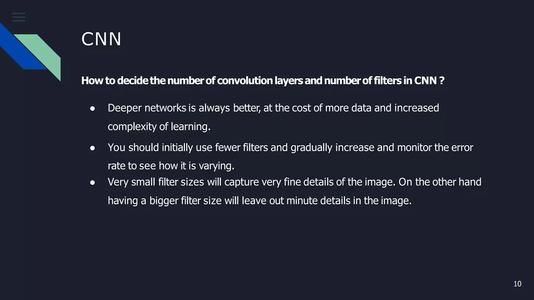 CNN
10
Howto decidethenumberof convolutionlayersandnumberof filtersin CNN ?
● Deeper networks is always better, at the cost of more data and increased
complexity of learning.
● You should initially use fewer filters and gradually increase and monitor the error
rate to see how it is varying.
● Very small filter sizes will capture very fine details of the image. On the other hand
having a bigger filter size will leave out minute details in the image.
 