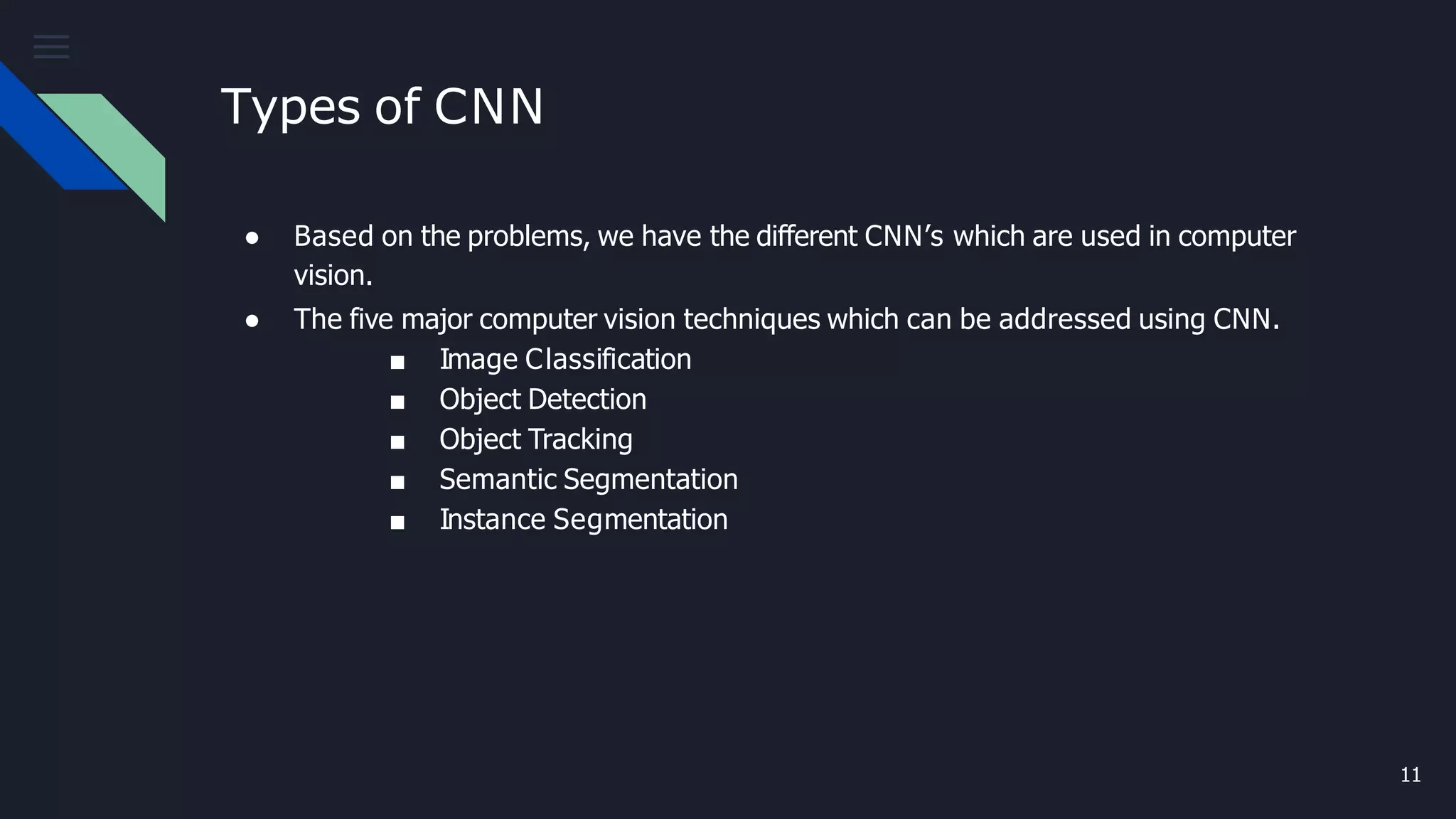 Types of CNN
11
● Based on the problems, we have the different CNN’s which are used in computer
vision.
● The five major computer vision techniques which can be addressed using CNN.
■ Image Classification
■ Object Detection
■ Object Tracking
■ Semantic Segmentation
■ Instance Segmentation
 