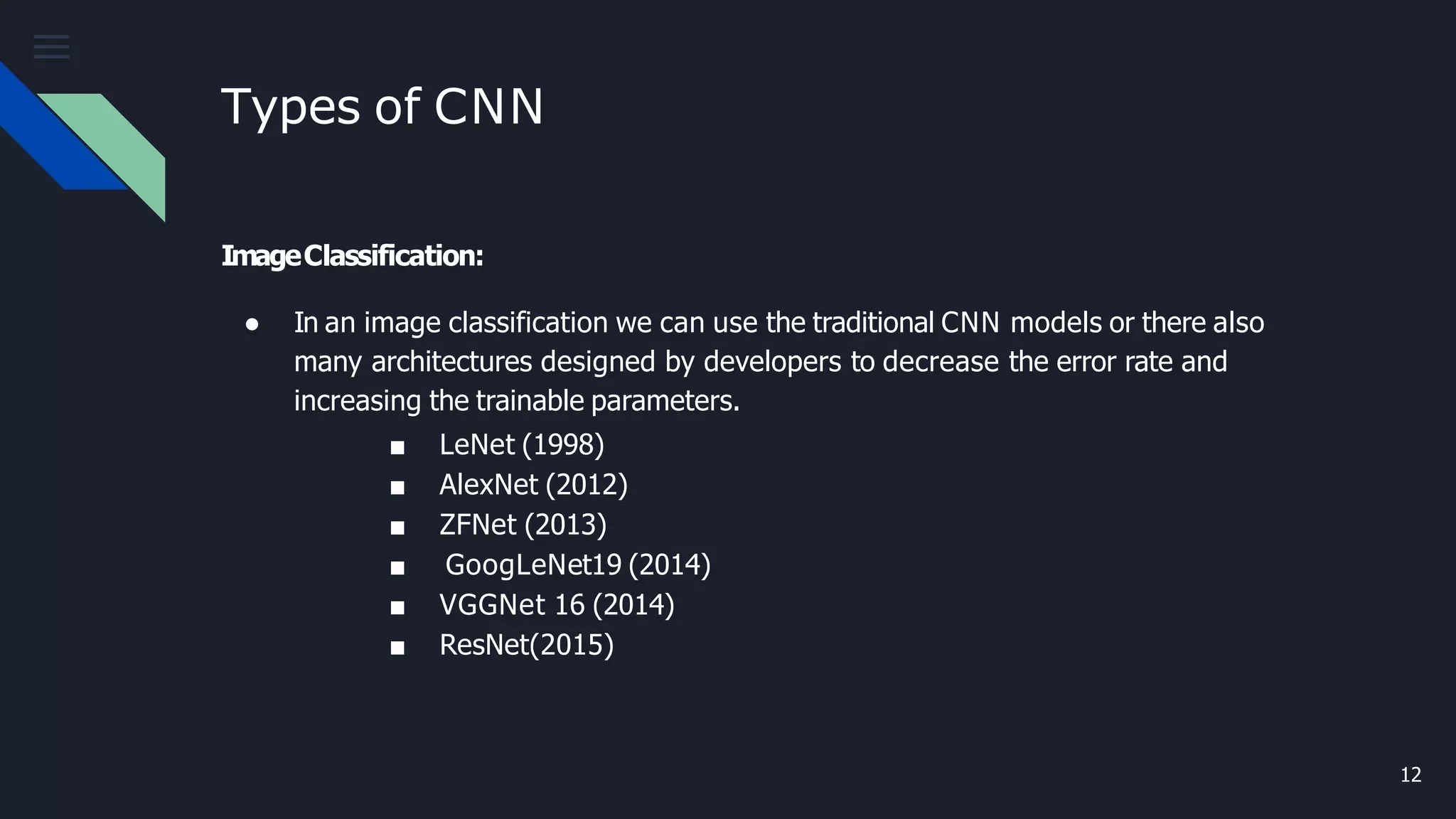 Types of CNN
12
ImageClassification:
● In an image classification we can use the traditional CNN models or there also
many architectures designed by developers to decrease the error rate and
increasing the trainable parameters.
■ LeNet (1998)
■ AlexNet (2012)
■ ZFNet (2013)
■ GoogLeNet19 (2014)
■ VGGNet 16 (2014)
■ ResNet(2015)
 