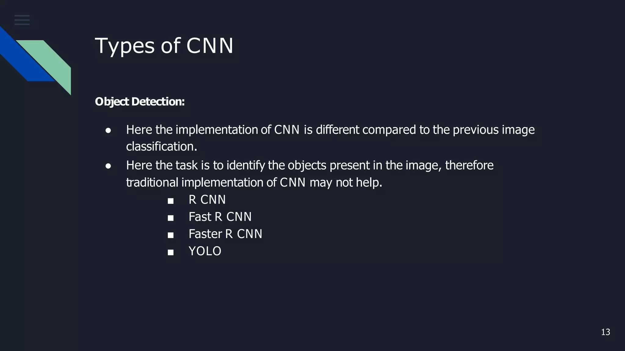 Types of CNN
13
Object Detection:
● Here the implementation of CNN is different compared to the previous image
classification.
● Here the task is to identify the objects present in the image, therefore
traditional implementation of CNN may not help.
■ R CNN
■ Fast R CNN
■ Faster R CNN
■ YOLO
 
