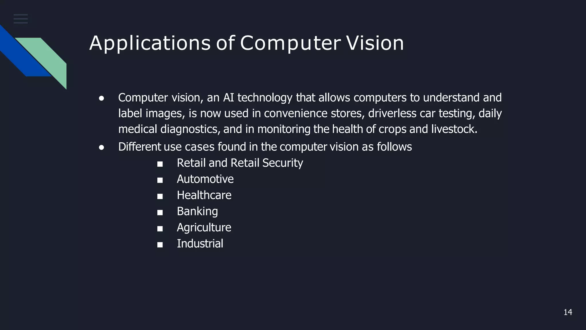 Applications of Computer Vision
14
● Computer vision, an AI technology that allows computers to understand and
label images, is now used in convenience stores, driverless car testing, daily
medical diagnostics, and in monitoring the health of crops and livestock.
● Different use cases found in the computer vision as follows
■ Retail and Retail Security
■ Automotive
■ Healthcare
■ Banking
■ Agriculture
■ Industrial
 