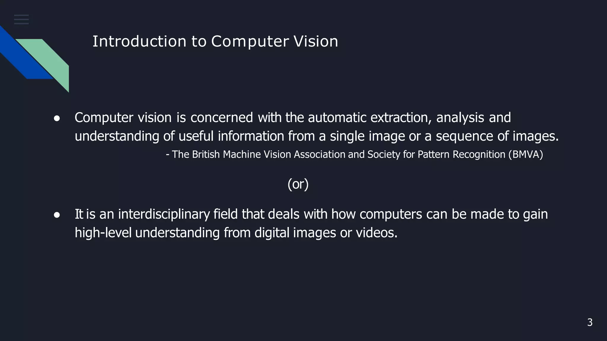 Introduction to Computer Vision
3
● Computer vision is concerned with the automatic extraction, analysis and
understanding of useful information from a single image or a sequence of images.
- The British Machine Vision Association and Society for Pattern Recognition (BMVA)
(or)
● It is an interdisciplinary field that deals with how computers can be made to gain
high-level understanding from digital images or videos.
 