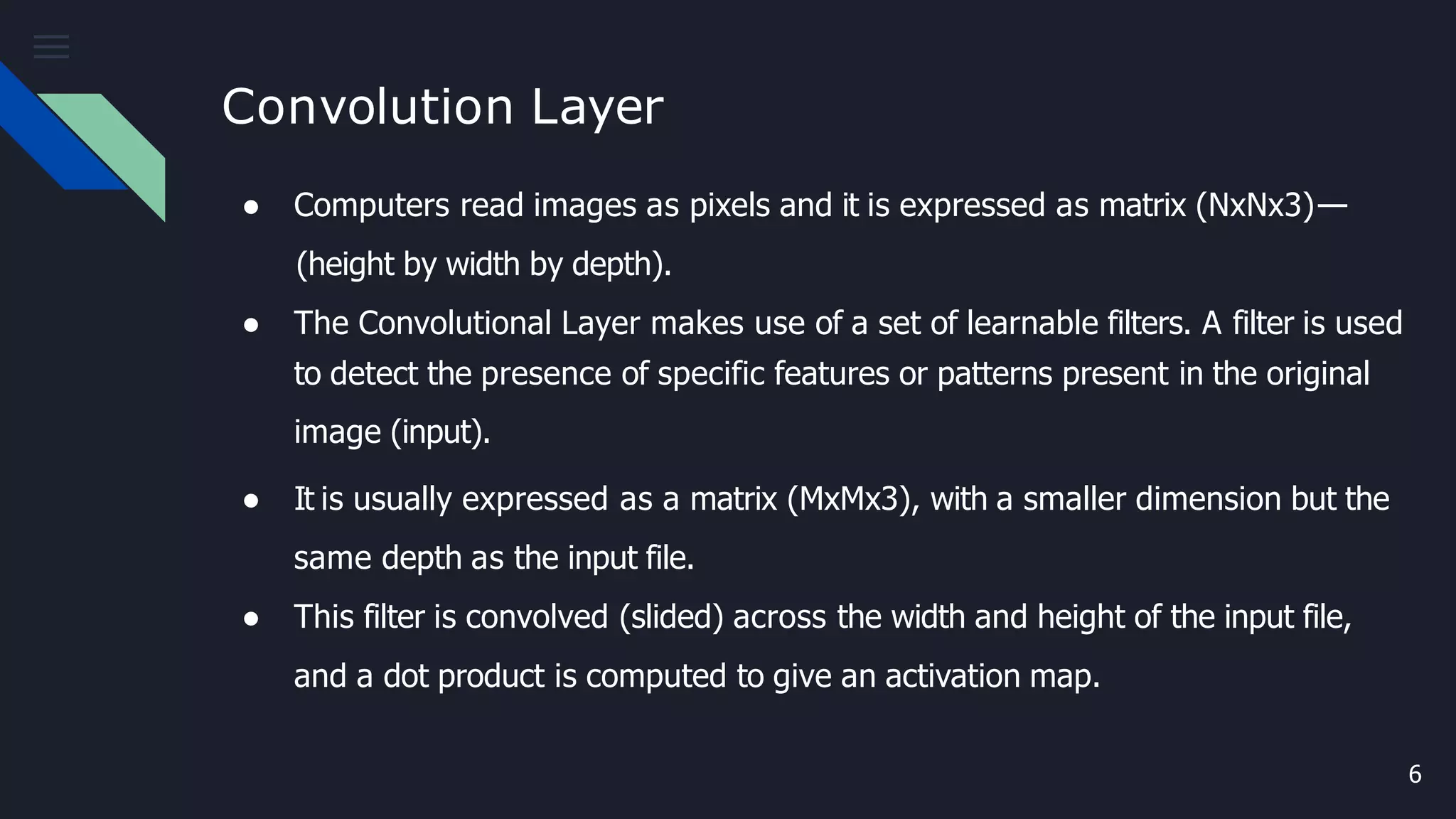 Convolution Layer
6
● Computers read images as pixels and it is expressed as matrix (NxNx3)—
(height by width by depth).
● The Convolutional Layer makes use of a set of learnable filters. A filter is used
to detect the presence of specific features or patterns present in the original
image (input).
● It is usually expressed as a matrix (MxMx3), with a smaller dimension but the
same depth as the input file.
● This filter is convolved (slided) across the width and height of the input file,
and a dot product is computed to give an activation map.
 