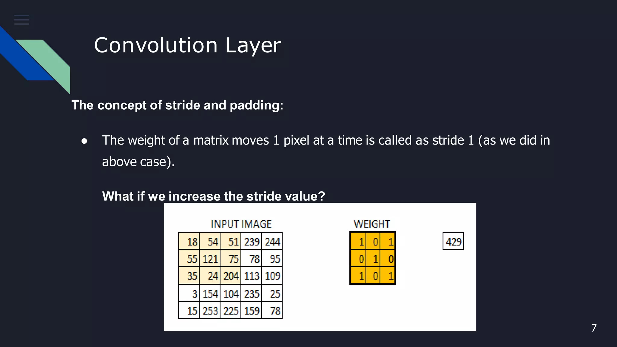 Convolution Layer
The concept of stride and padding:
● The weight of a matrix moves 1 pixel at a time is called as stride 1 (as we did in
above case).
What if we increase the stride value?
7
 