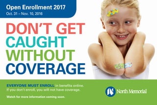 DON’T GET
CAUGHT
WITHOUT
COVERAGE
EVERYONE MUST ENROLL in benefits online.
If you don’t enroll, you will not have coverage.
Watch for more information coming soon.
Open Enrollment 2017
Oct. 31 – Nov. 10, 2016
 