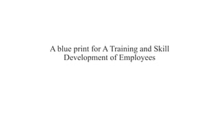 A blue print for A Training and Skill
Development of Employees
 