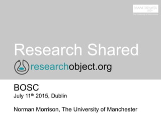 Research Shared
BOSC
July 11th 2015, Dublin
Norman Morrison, The University of Manchester
researchobject.org
 