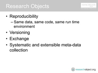 Research Objects
•  Reproducibility
– Same data, same code, same run time
environment
•  Versioning
•  Exchange
•  Systematic and extensible meta-data
collection
 