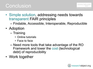 Conclusion
•  Simple solution, addressing needs towards
transparent FAIR principles
–  Findable, Accessible, Interoperable, Reproducible
•  Adoption
–  Training
•  Online tutorials
•  Face to face
–  Need more tools that take advantage of the RO
Framework and lower the cost (technological
debt) of reproducibility
•  Work together
 