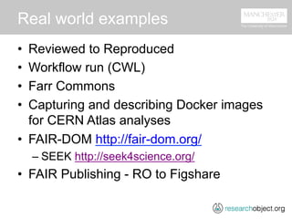 Real world examples
•  Reviewed to Reproduced
•  Workflow run (CWL)
•  Farr Commons
•  Capturing and describing Docker images
for CERN Atlas analyses
•  FAIR-DOM http://fair-dom.org/
– SEEK http://seek4science.org/
•  FAIR Publishing - RO to Figshare
 